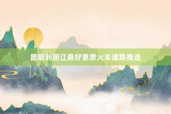 昆明到丽江最好意思火车道路推选
