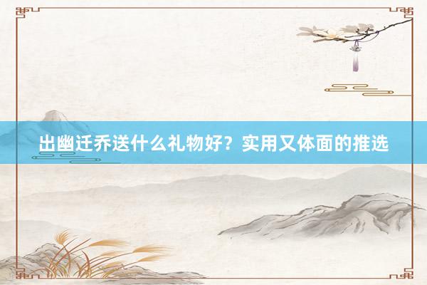 出幽迁乔送什么礼物好？实用又体面的推选