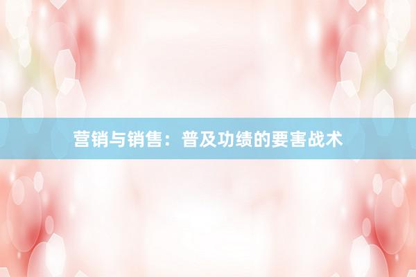 营销与销售:普及功绩的要害战术